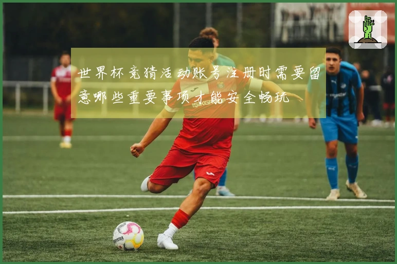 世界杯竞猜活动账号注册时需要留意哪些重要事项才能安全畅玩